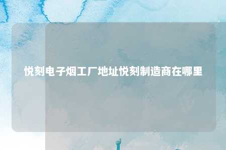 悦刻电子烟工厂地址悦刻制造商在哪里