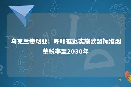 乌克兰卷烟业：呼吁推迟实施欧盟标准烟草税率至2030年